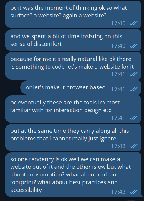 messages in a chat from the same person writing here: "bc it was the moment of thinking ok so what surface? a website? again a website?", "and we spent a bit of time insisting on this sense of discomfort", "because for me it's really natural like ok there is something to code let's make a website for it", "or let's make it browser based", "bc eventually these are the tools im most familiar with for interaction design etc", "but at the same time they carry along all this problems that i cannot really just ignore", "so one tendency is ok well we can make a website out of it and the other is ew but what about consumption? what about carbon footprint? what about best practices and accessibility"