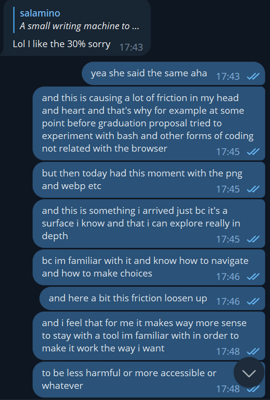 a reply in the chat: "Lol I like the 30% sorry" - and I continue "yea she said the same aha", "and this is causing a lot of friction in my head and heart and that's why for example at some point before graduation proposal tried to experiment with bash and other forms of coding not related with the browser", "but then today had this moment with the png and webp etc", "and this is something i arrived just bc it's a surface i know and that i can explore really in depth", "bc im familiar with it and know how to navigate and how to make choices", "and here a bit this friction loosen up", "and i feel that for me it makes way more sense to stay with a tool im familiar with in order to make it work the way i want", "to be less harmful or more accessible or whatever", "than to hop to something new as soon as there is a problem", "idk it was a moment of realization"